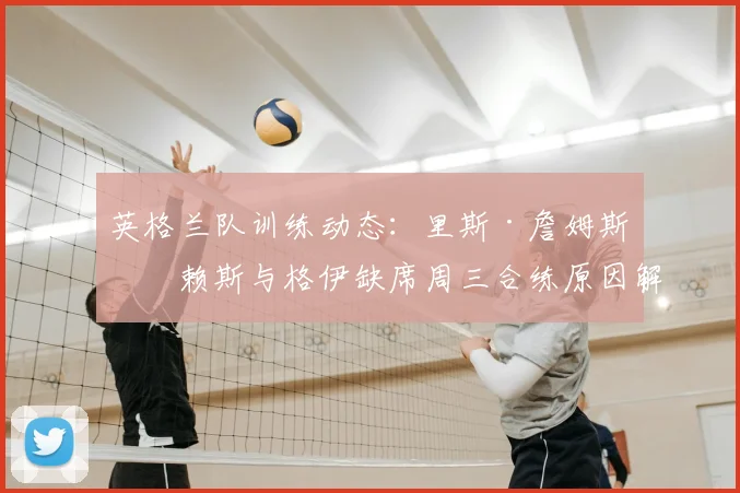 英格兰队训练动态：里斯·詹姆斯、赖斯与格伊缺席周三合练原因解析，2026年阵容伤病情况更新