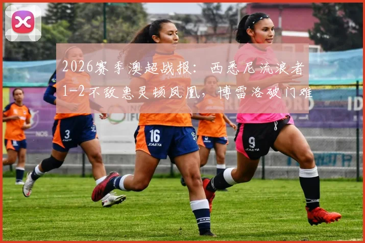 2026赛季澳超战报:西悉尼流浪者1-2不敌惠灵顿凤凰,博雷洛破门难救主,提前锁定垫底位置