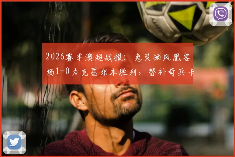 2026赛季澳超战报:惠灵顿凤凰客场1-0力克墨尔本胜利,替补奇兵卡图姆制胜球改变局势