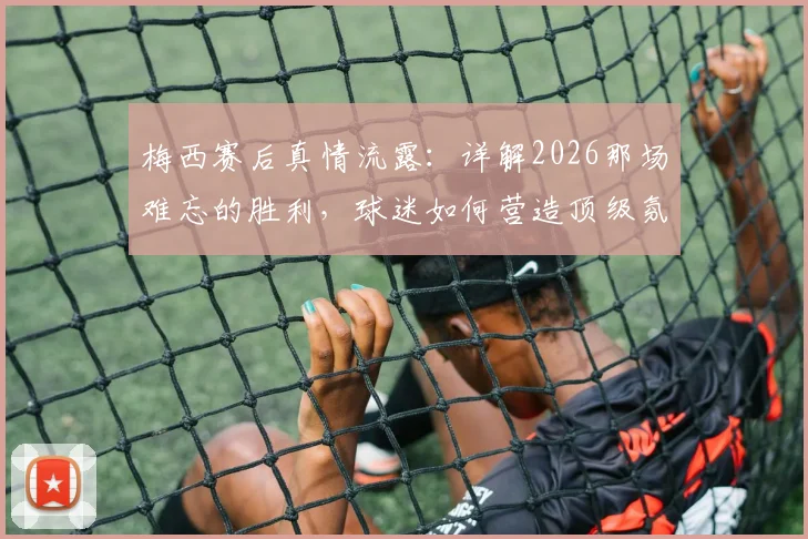 梅西赛后真情流露:详解2026那场难忘的胜利,球迷如何营造顶级氛围?