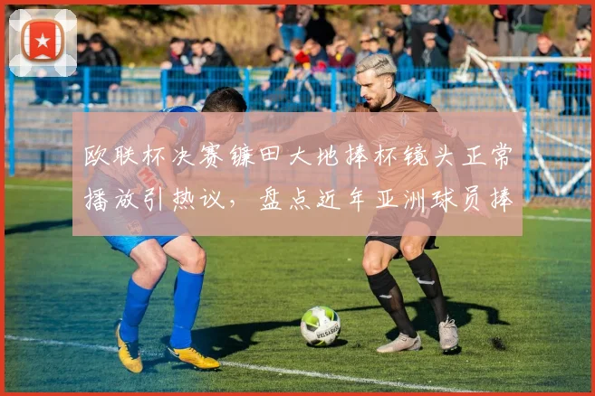 欧联杯决赛镰田大地捧杯镜头正常播放引热议,盘点近年亚洲球员捧杯画面被切事件
