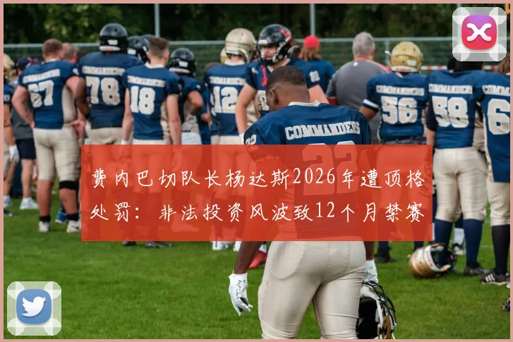 费内巴切队长杨达斯2026年遭顶格处罚:非法投资风波致12个月禁赛,对球队影响几何?球员场外法律风险解析