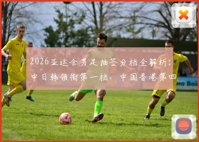 2026亚运会男足抽签分档全解析：中日韩领衔第一档，中国香港第四档签运与小组出线前景深度探讨