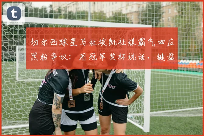 切尔西球星马杜埃凯社媒霸气回应黑粉争议:用冠军奖杯说话,键盘侠的质疑毫无意义!2026最新事件深度解读