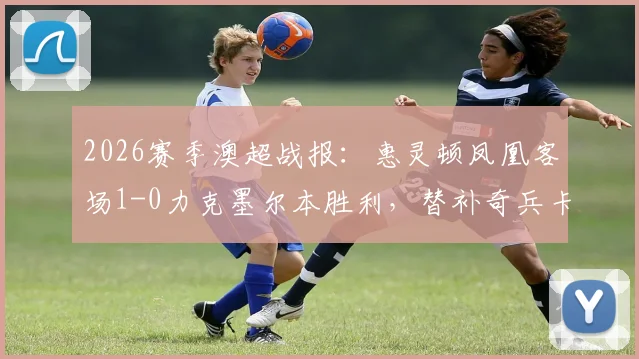 2026赛季澳超战报:惠灵顿凤凰客场1-0力克墨尔本胜利,替补奇兵卡图姆制胜球改变局势