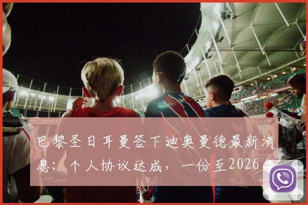 巴黎圣日耳曼签下迪奥曼德最新消息：个人协议达成，一份至2026年的长约尘埃落定
