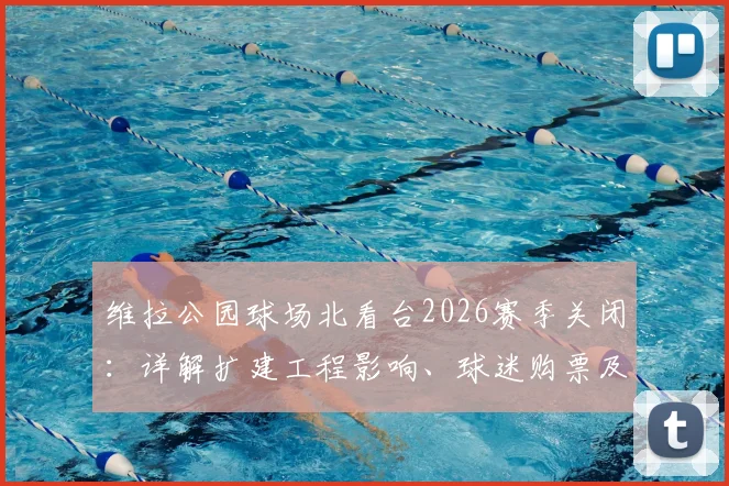 维拉公园球场北看台2026赛季关闭：详解扩建工程影响、球迷购票及座位调整方案