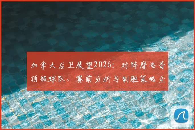 加拿大后卫展望2026：对阵摩洛哥顶级球队，赛前分析与制胜策略全解析