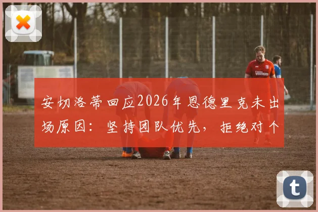 安切洛蒂回应2026年恩德里克未出场原因：坚持团队优先，拒绝对个别球员状况发表评论