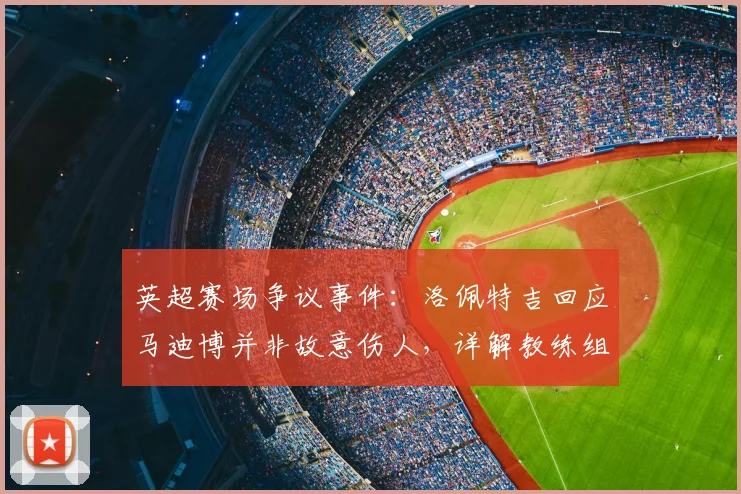 英超赛场争议事件：洛佩特吉回应马迪博并非故意伤人，详解教练组冲突处理原则与职业态度